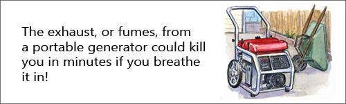 The exhaust or fumes from a portable generator could kill you in a matter of minutes if you breath it in.
